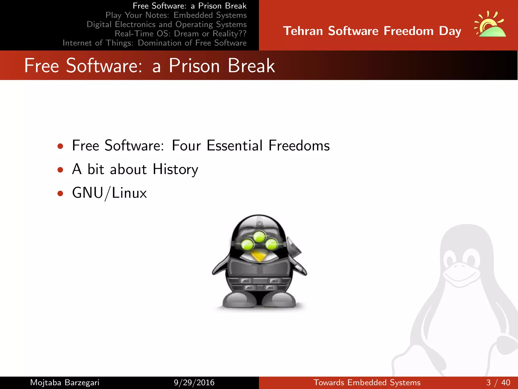 Free Software: a Prison Break
Play Your Notes: Embedded Systems
Digital Electronics and Operating Systems
Real-Time OS: Dream or Reality??
Internet of Things: Domination of Free Software
Tehran Software Freedom Day
Free Software: a Prison Break
• Free Software: Four Essential Freedoms
• A bit about History
• GNU/Linux
Mojtaba Barzegari 9/29/2016 Towards Embedded Systems 3 / 40
 