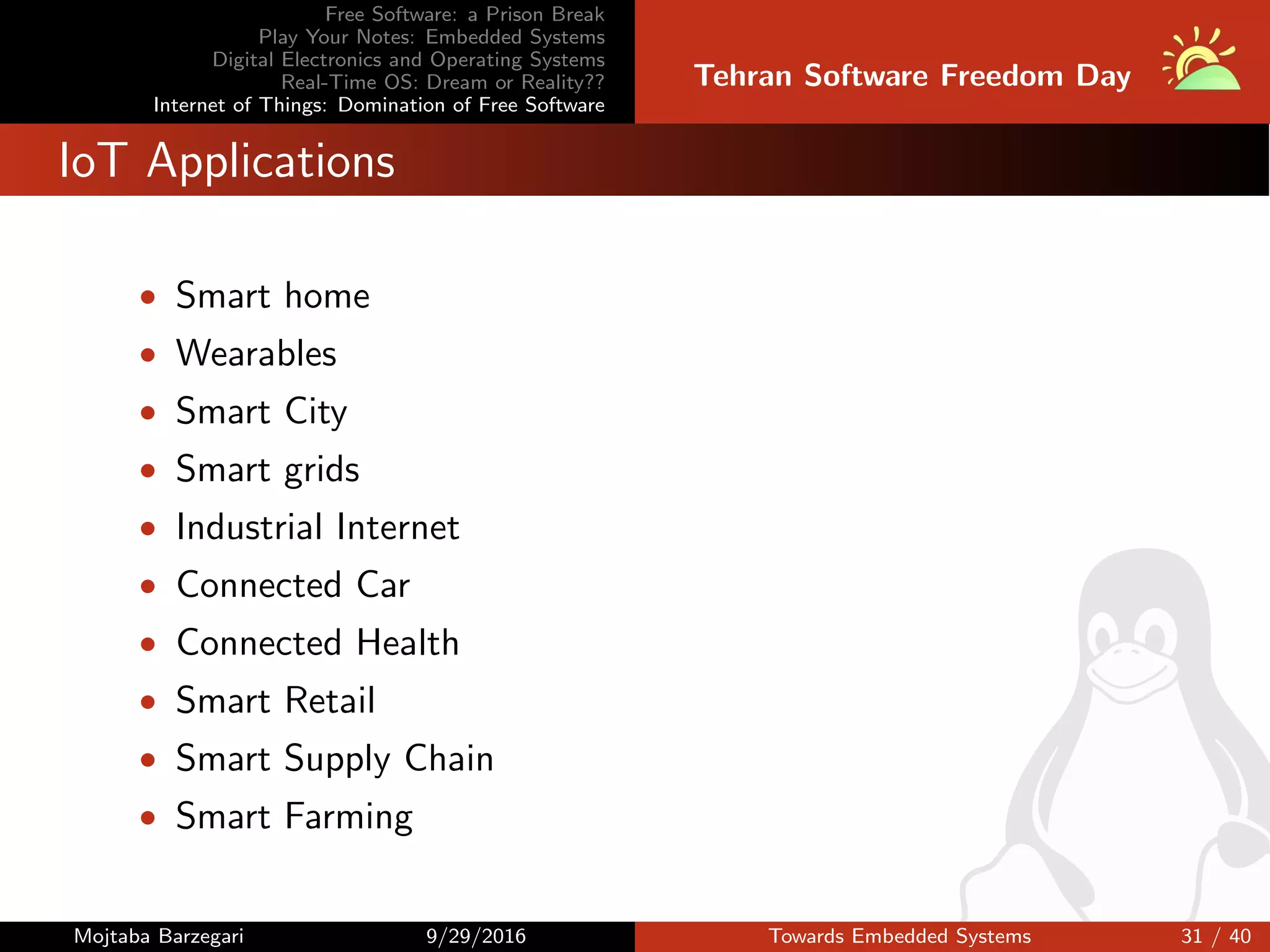 Free Software: a Prison Break
Play Your Notes: Embedded Systems
Digital Electronics and Operating Systems
Real-Time OS: Dream or Reality??
Internet of Things: Domination of Free Software
Tehran Software Freedom Day
IoT Applications
• Smart home
• Wearables
• Smart City
• Smart grids
• Industrial Internet
• Connected Car
• Connected Health
• Smart Retail
• Smart Supply Chain
• Smart Farming
Mojtaba Barzegari 9/29/2016 Towards Embedded Systems 31 / 40
 