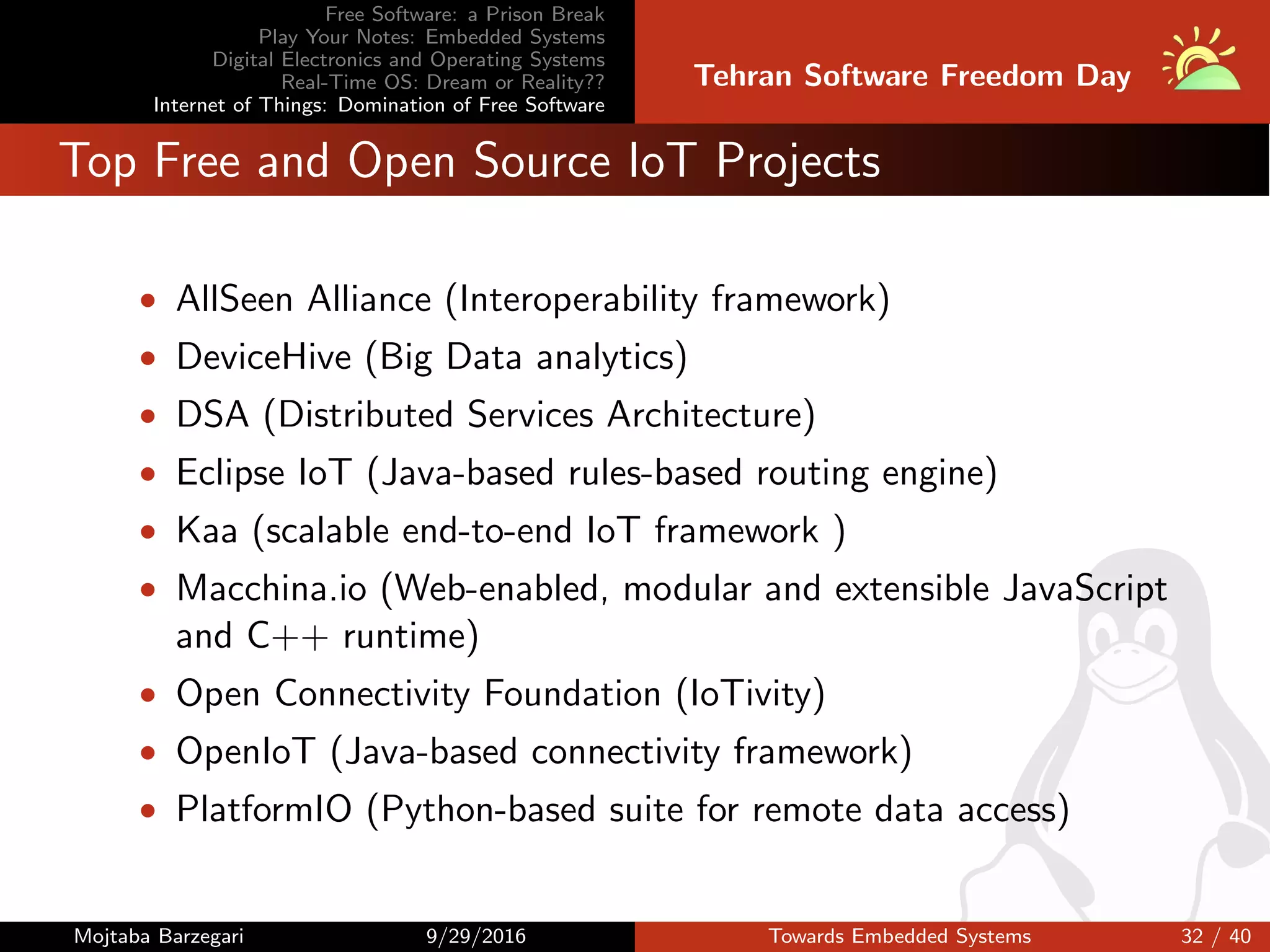 Free Software: a Prison Break
Play Your Notes: Embedded Systems
Digital Electronics and Operating Systems
Real-Time OS: Dream or Reality??
Internet of Things: Domination of Free Software
Tehran Software Freedom Day
Top Free and Open Source IoT Projects
• AllSeen Alliance (Interoperability framework)
• DeviceHive (Big Data analytics)
• DSA (Distributed Services Architecture)
• Eclipse IoT (Java-based rules-based routing engine)
• Kaa (scalable end-to-end IoT framework )
• Macchina.io (Web-enabled, modular and extensible JavaScript
and C++ runtime)
• Open Connectivity Foundation (IoTivity)
• OpenIoT (Java-based connectivity framework)
• PlatformIO (Python-based suite for remote data access)
Mojtaba Barzegari 9/29/2016 Towards Embedded Systems 32 / 40
 