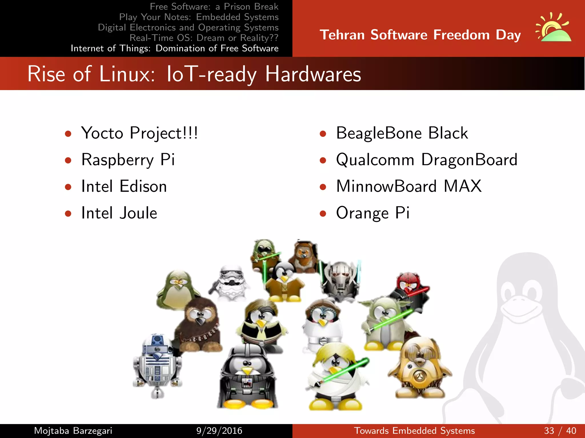 Free Software: a Prison Break
Play Your Notes: Embedded Systems
Digital Electronics and Operating Systems
Real-Time OS: Dream or Reality??
Internet of Things: Domination of Free Software
Tehran Software Freedom Day
Rise of Linux: IoT-ready Hardwares
• Yocto Project!!!
• Raspberry Pi
• Intel Edison
• Intel Joule
• BeagleBone Black
• Qualcomm DragonBoard
• MinnowBoard MAX
• Orange Pi
Mojtaba Barzegari 9/29/2016 Towards Embedded Systems 33 / 40
 
