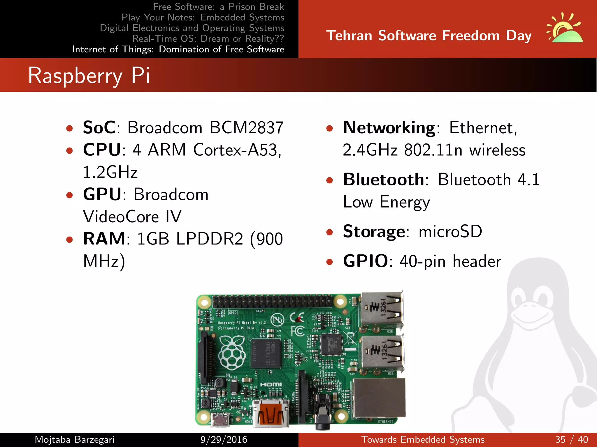 Free Software: a Prison Break
Play Your Notes: Embedded Systems
Digital Electronics and Operating Systems
Real-Time OS: Dream or Reality??
Internet of Things: Domination of Free Software
Tehran Software Freedom Day
Raspberry Pi
• SoC: Broadcom BCM2837
• CPU: 4 ARM Cortex-A53,
1.2GHz
• GPU: Broadcom
VideoCore IV
• RAM: 1GB LPDDR2 (900
MHz)
• Networking: Ethernet,
2.4GHz 802.11n wireless
• Bluetooth: Bluetooth 4.1
Low Energy
• Storage: microSD
• GPIO: 40-pin header
Mojtaba Barzegari 9/29/2016 Towards Embedded Systems 35 / 40
 