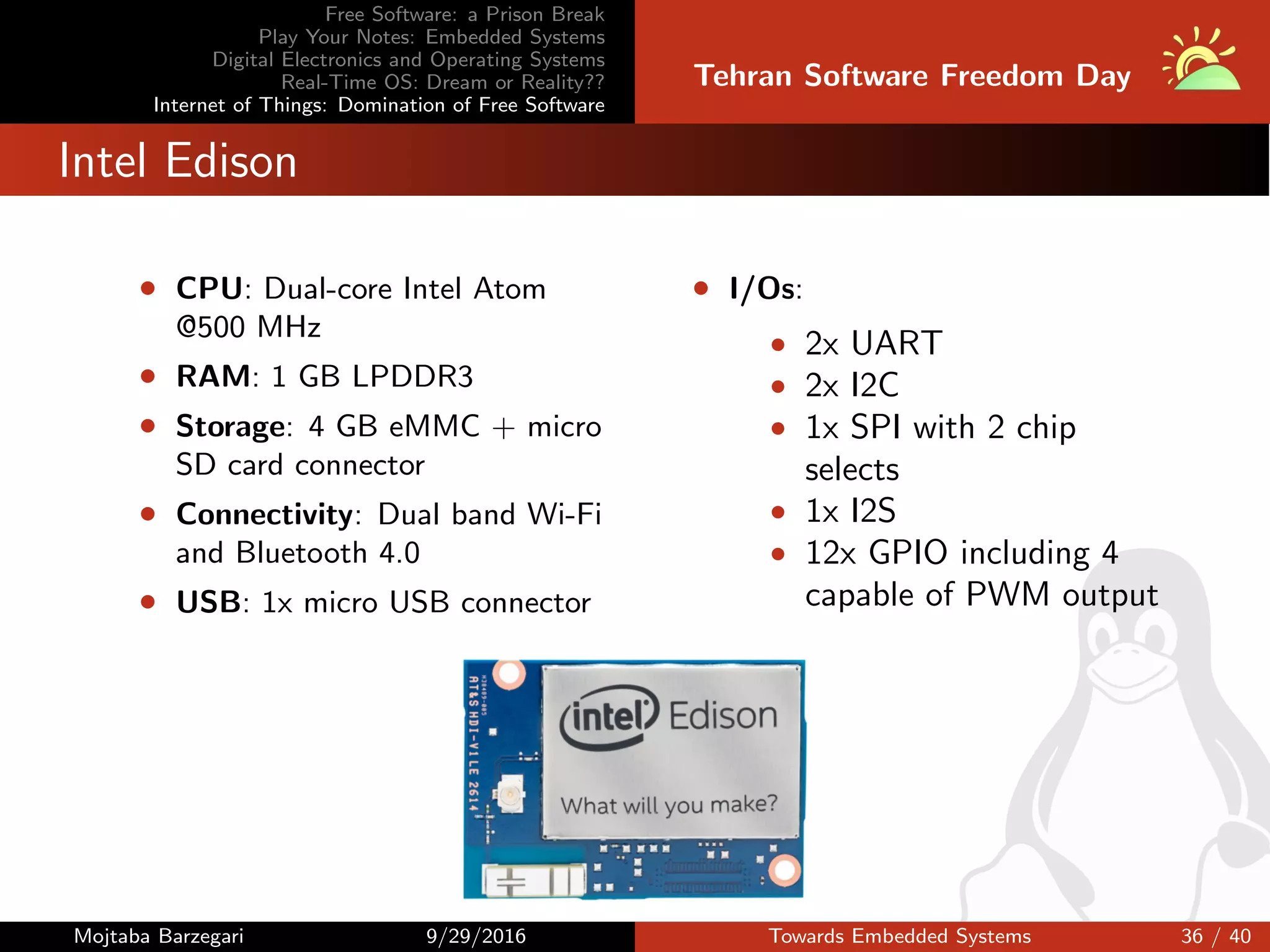 Free Software: a Prison Break
Play Your Notes: Embedded Systems
Digital Electronics and Operating Systems
Real-Time OS: Dream or Reality??
Internet of Things: Domination of Free Software
Tehran Software Freedom Day
Intel Edison
• CPU: Dual-core Intel Atom
@500 MHz
• RAM: 1 GB LPDDR3
• Storage: 4 GB eMMC + micro
SD card connector
• Connectivity: Dual band Wi-Fi
and Bluetooth 4.0
• USB: 1x micro USB connector
• I/Os:
• 2x UART
• 2x I2C
• 1x SPI with 2 chip
selects
• 1x I2S
• 12x GPIO including 4
capable of PWM output
Mojtaba Barzegari 9/29/2016 Towards Embedded Systems 36 / 40
 