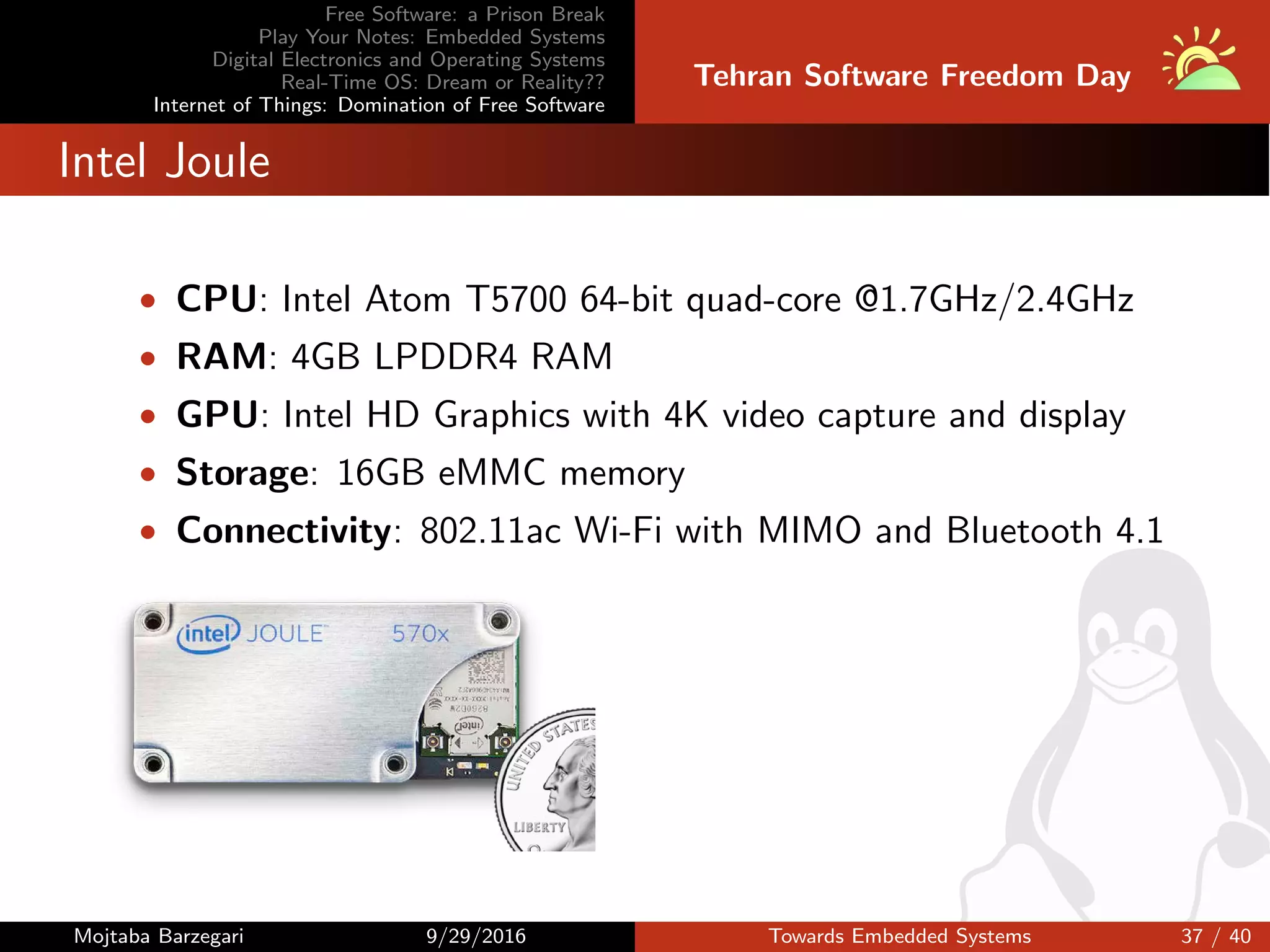 Free Software: a Prison Break
Play Your Notes: Embedded Systems
Digital Electronics and Operating Systems
Real-Time OS: Dream or Reality??
Internet of Things: Domination of Free Software
Tehran Software Freedom Day
Intel Joule
• CPU: Intel Atom T5700 64-bit quad-core @1.7GHz/2.4GHz
• RAM: 4GB LPDDR4 RAM
• GPU: Intel HD Graphics with 4K video capture and display
• Storage: 16GB eMMC memory
• Connectivity: 802.11ac Wi-Fi with MIMO and Bluetooth 4.1
Mojtaba Barzegari 9/29/2016 Towards Embedded Systems 37 / 40
 