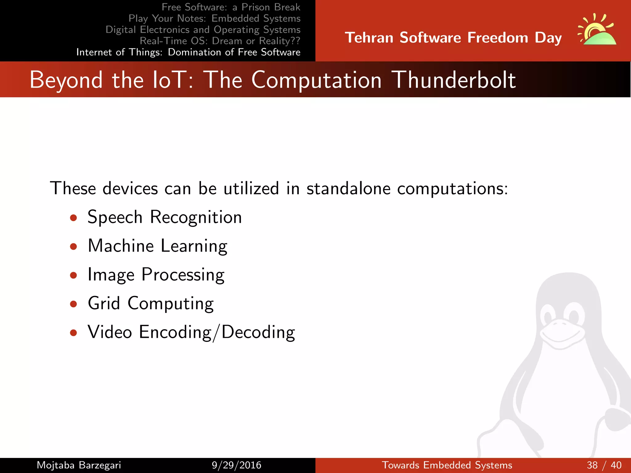 Free Software: a Prison Break
Play Your Notes: Embedded Systems
Digital Electronics and Operating Systems
Real-Time OS: Dream or Reality??
Internet of Things: Domination of Free Software
Tehran Software Freedom Day
Beyond the IoT: The Computation Thunderbolt
These devices can be utilized in standalone computations:
• Speech Recognition
• Machine Learning
• Image Processing
• Grid Computing
• Video Encoding/Decoding
Mojtaba Barzegari 9/29/2016 Towards Embedded Systems 38 / 40
 