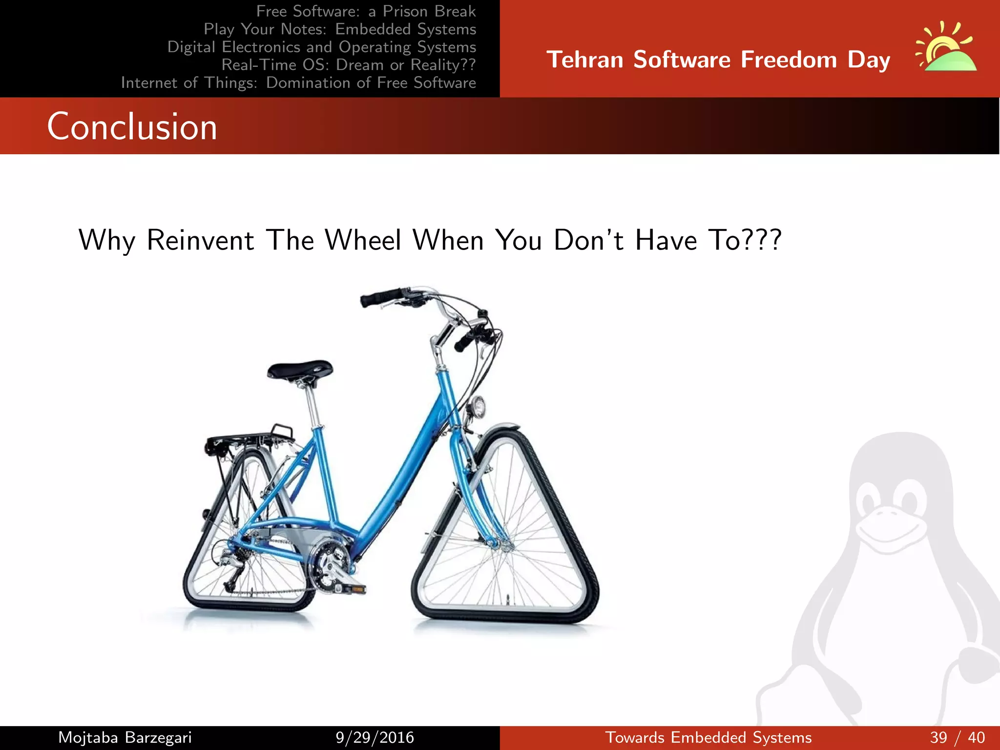 Free Software: a Prison Break
Play Your Notes: Embedded Systems
Digital Electronics and Operating Systems
Real-Time OS: Dream or Reality??
Internet of Things: Domination of Free Software
Tehran Software Freedom Day
Conclusion
Why Reinvent The Wheel When You Don’t Have To???
Mojtaba Barzegari 9/29/2016 Towards Embedded Systems 39 / 40
 