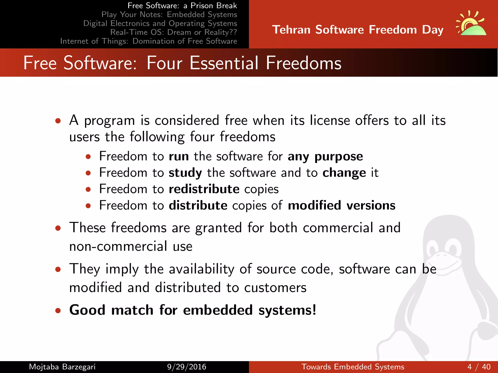 Free Software: a Prison Break
Play Your Notes: Embedded Systems
Digital Electronics and Operating Systems
Real-Time OS: Dream or Reality??
Internet of Things: Domination of Free Software
Tehran Software Freedom Day
Free Software: Four Essential Freedoms
• A program is considered free when its license oﬀers to all its
users the following four freedoms
• Freedom to run the software for any purpose
• Freedom to study the software and to change it
• Freedom to redistribute copies
• Freedom to distribute copies of modiﬁed versions
• These freedoms are granted for both commercial and
non-commercial use
• They imply the availability of source code, software can be
modiﬁed and distributed to customers
• Good match for embedded systems!
Mojtaba Barzegari 9/29/2016 Towards Embedded Systems 4 / 40
 