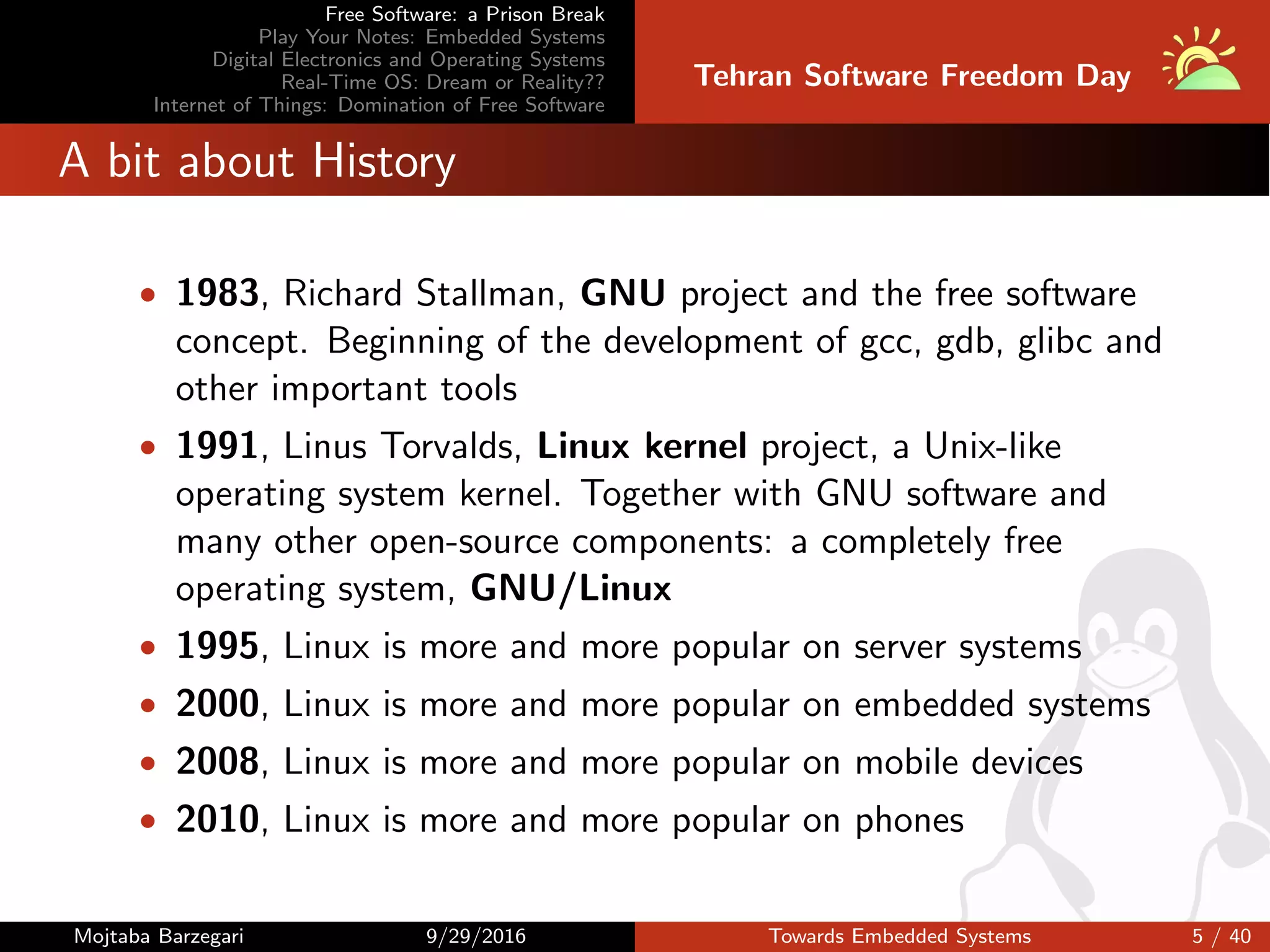 Free Software: a Prison Break
Play Your Notes: Embedded Systems
Digital Electronics and Operating Systems
Real-Time OS: Dream or Reality??
Internet of Things: Domination of Free Software
Tehran Software Freedom Day
A bit about History
• 1983, Richard Stallman, GNU project and the free software
concept. Beginning of the development of gcc, gdb, glibc and
other important tools
• 1991, Linus Torvalds, Linux kernel project, a Unix-like
operating system kernel. Together with GNU software and
many other open-source components: a completely free
operating system, GNU/Linux
• 1995, Linux is more and more popular on server systems
• 2000, Linux is more and more popular on embedded systems
• 2008, Linux is more and more popular on mobile devices
• 2010, Linux is more and more popular on phones
Mojtaba Barzegari 9/29/2016 Towards Embedded Systems 5 / 40
 
