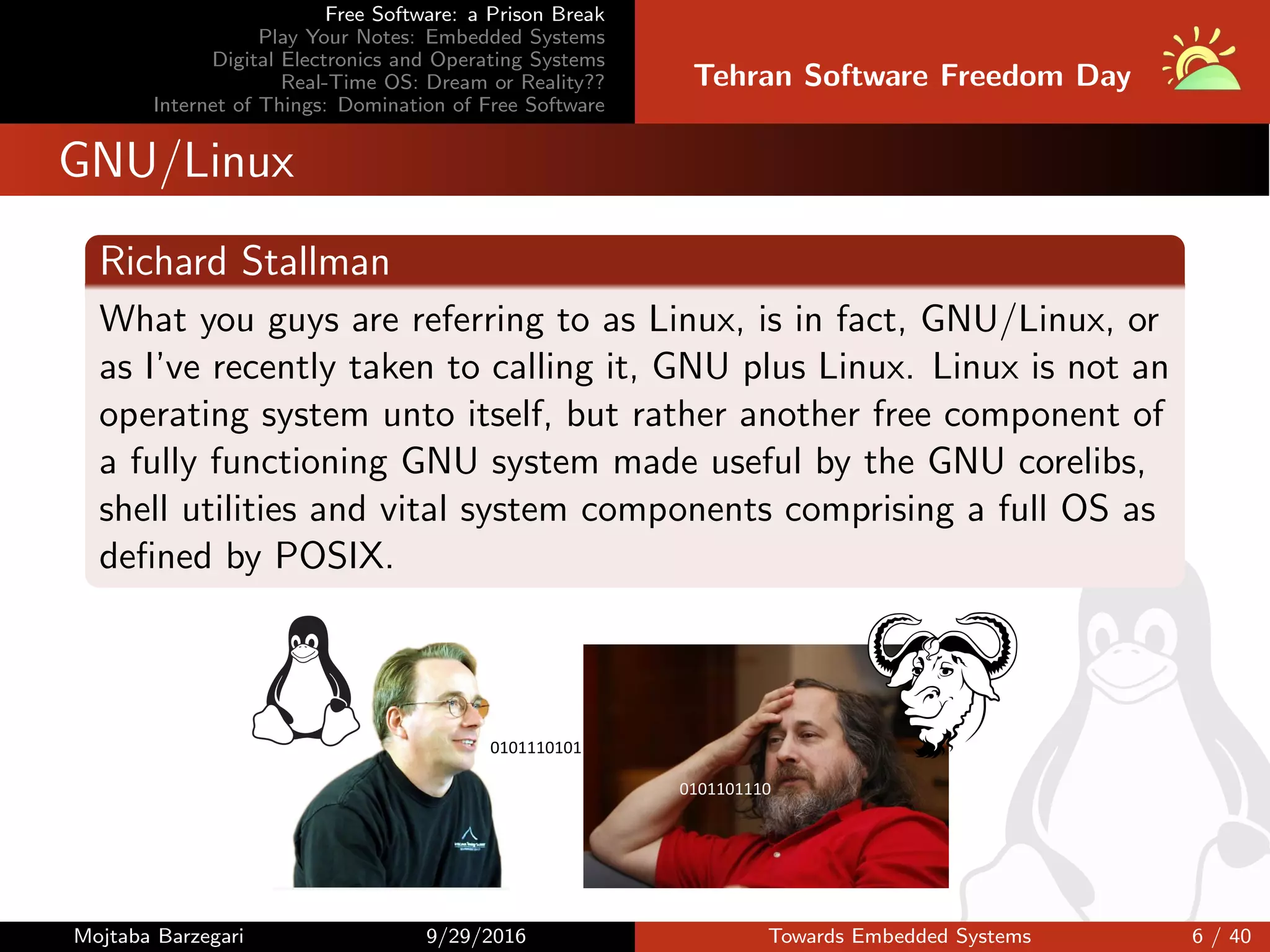 Free Software: a Prison Break
Play Your Notes: Embedded Systems
Digital Electronics and Operating Systems
Real-Time OS: Dream or Reality??
Internet of Things: Domination of Free Software
Tehran Software Freedom Day
GNU/Linux
Richard Stallman
What you guys are referring to as Linux, is in fact, GNU/Linux, or
as I’ve recently taken to calling it, GNU plus Linux. Linux is not an
operating system unto itself, but rather another free component of
a fully functioning GNU system made useful by the GNU corelibs,
shell utilities and vital system components comprising a full OS as
deﬁned by POSIX.
0101101110
0101110101
Mojtaba Barzegari 9/29/2016 Towards Embedded Systems 6 / 40
 
