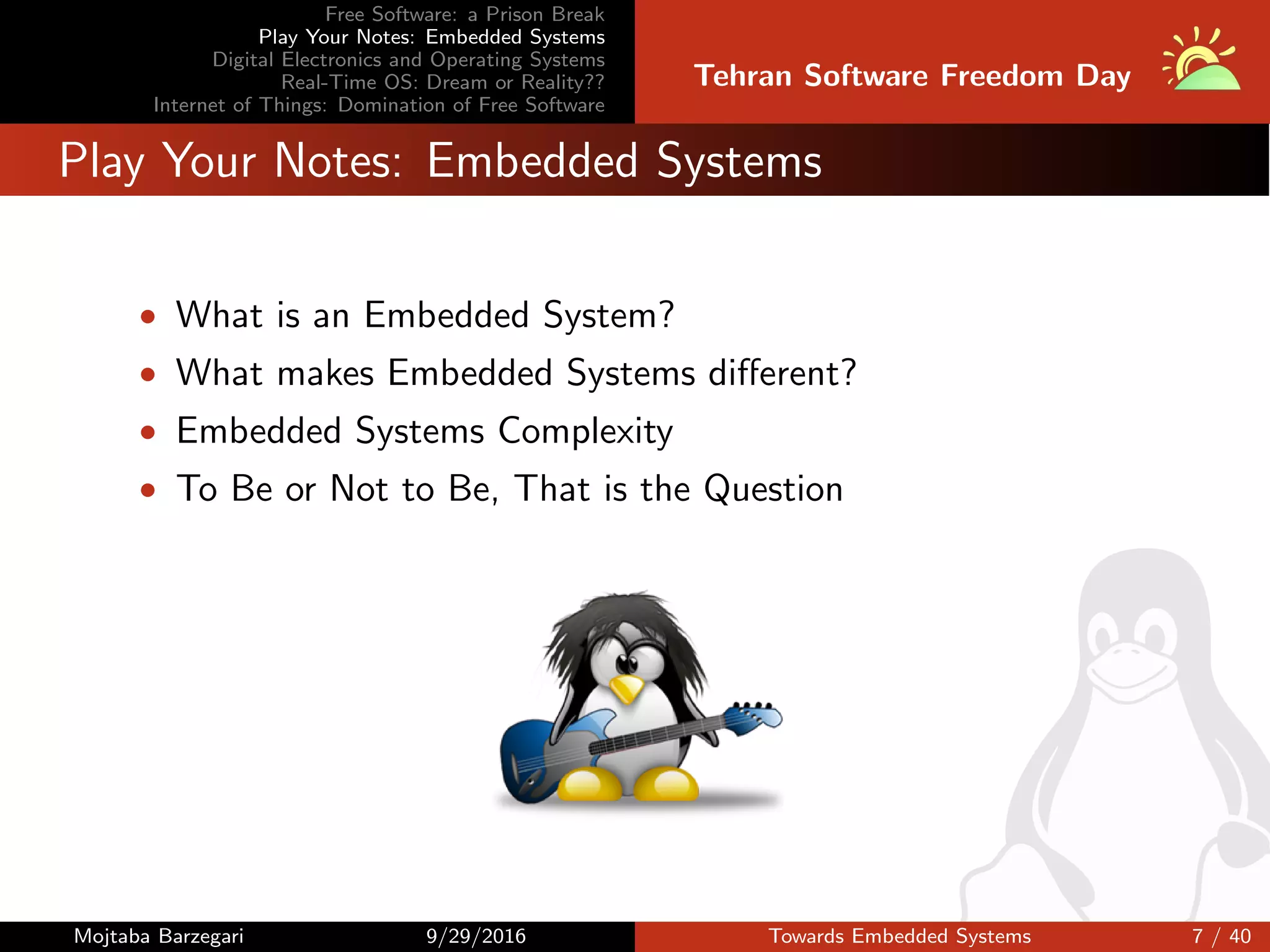 Free Software: a Prison Break
Play Your Notes: Embedded Systems
Digital Electronics and Operating Systems
Real-Time OS: Dream or Reality??
Internet of Things: Domination of Free Software
Tehran Software Freedom Day
Play Your Notes: Embedded Systems
• What is an Embedded System?
• What makes Embedded Systems diﬀerent?
• Embedded Systems Complexity
• To Be or Not to Be, That is the Question
Mojtaba Barzegari 9/29/2016 Towards Embedded Systems 7 / 40
 
