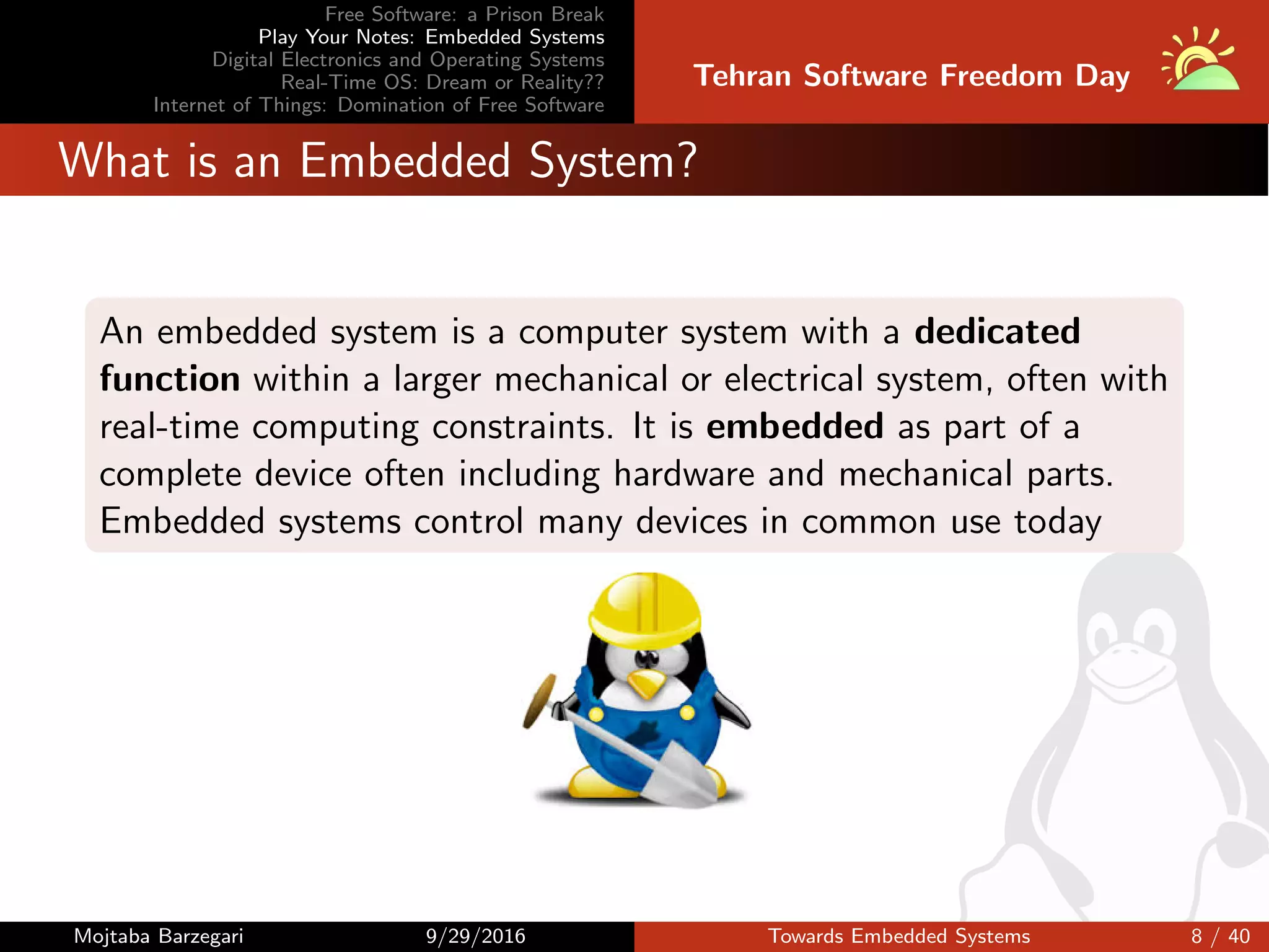 Free Software: a Prison Break
Play Your Notes: Embedded Systems
Digital Electronics and Operating Systems
Real-Time OS: Dream or Reality??
Internet of Things: Domination of Free Software
Tehran Software Freedom Day
What is an Embedded System?
An embedded system is a computer system with a dedicated
function within a larger mechanical or electrical system, often with
real-time computing constraints. It is embedded as part of a
complete device often including hardware and mechanical parts.
Embedded systems control many devices in common use today
Mojtaba Barzegari 9/29/2016 Towards Embedded Systems 8 / 40
 