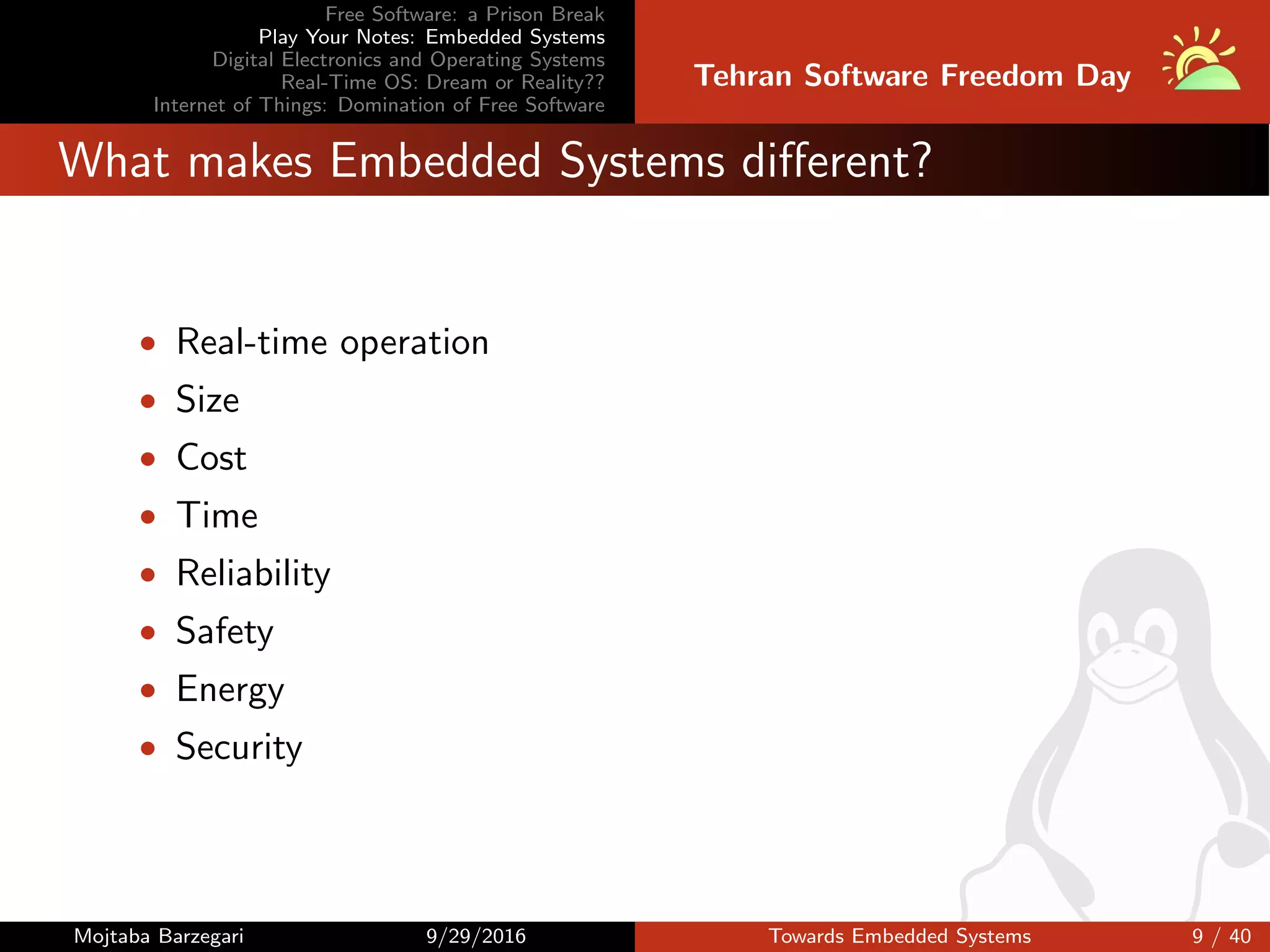 Free Software: a Prison Break
Play Your Notes: Embedded Systems
Digital Electronics and Operating Systems
Real-Time OS: Dream or Reality??
Internet of Things: Domination of Free Software
Tehran Software Freedom Day
What makes Embedded Systems diﬀerent?
• Real-time operation
• Size
• Cost
• Time
• Reliability
• Safety
• Energy
• Security
Mojtaba Barzegari 9/29/2016 Towards Embedded Systems 9 / 40
 
