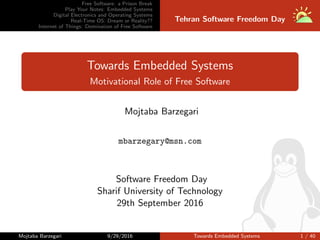Free Software: a Prison Break
Play Your Notes: Embedded Systems
Digital Electronics and Operating Systems
Real-Time OS: Dream or Reality??
Internet of Things: Domination of Free Software
Tehran Software Freedom Day
Towards Embedded Systems
Motivational Role of Free Software
Mojtaba Barzegari
mbarzegary@msn.com
Software Freedom Day
Sharif University of Technology
29th September 2016
Mojtaba Barzegari 9/29/2016 Towards Embedded Systems 1 / 40
 