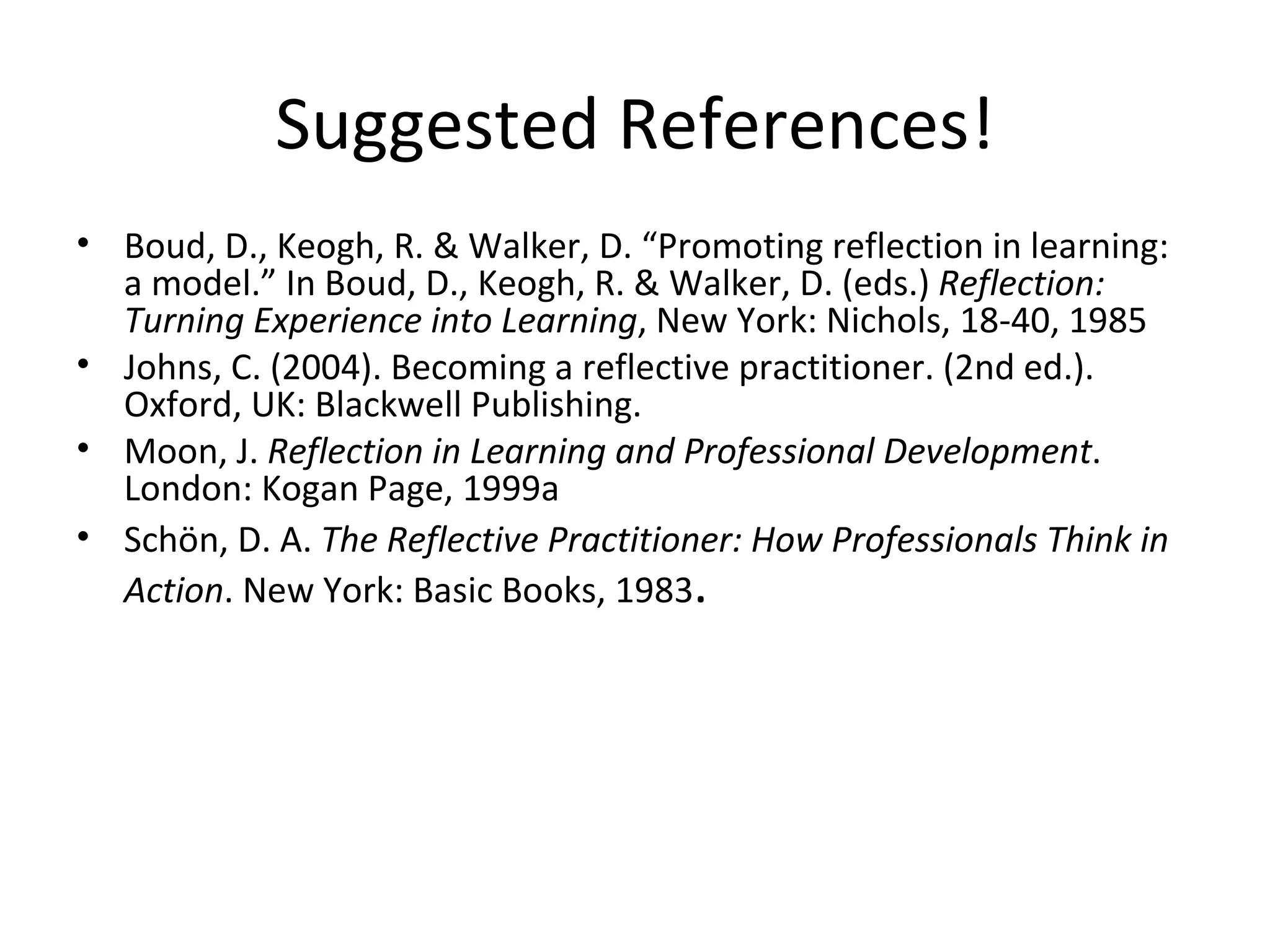 Suggested References! Boud, D., Keogh, R. & Walker, D. “Promoting reflection in learning: a model.” In Boud, D., Keogh, R. & Walker, D. (eds.)  Reflection: Turning Experience into Learning , New York: Nichols, 18-40, 1985 Johns, C. (2004). Becoming a reflective practitioner. (2nd ed.). Oxford, UK: Blackwell Publishing. Moon, J.  Reflection in Learning and Professional Development . London: Kogan Page, 1999a Schön, D. A.  The Reflective Practitioner: How Professionals Think in Action . New York: Basic Books, 1983 . 
