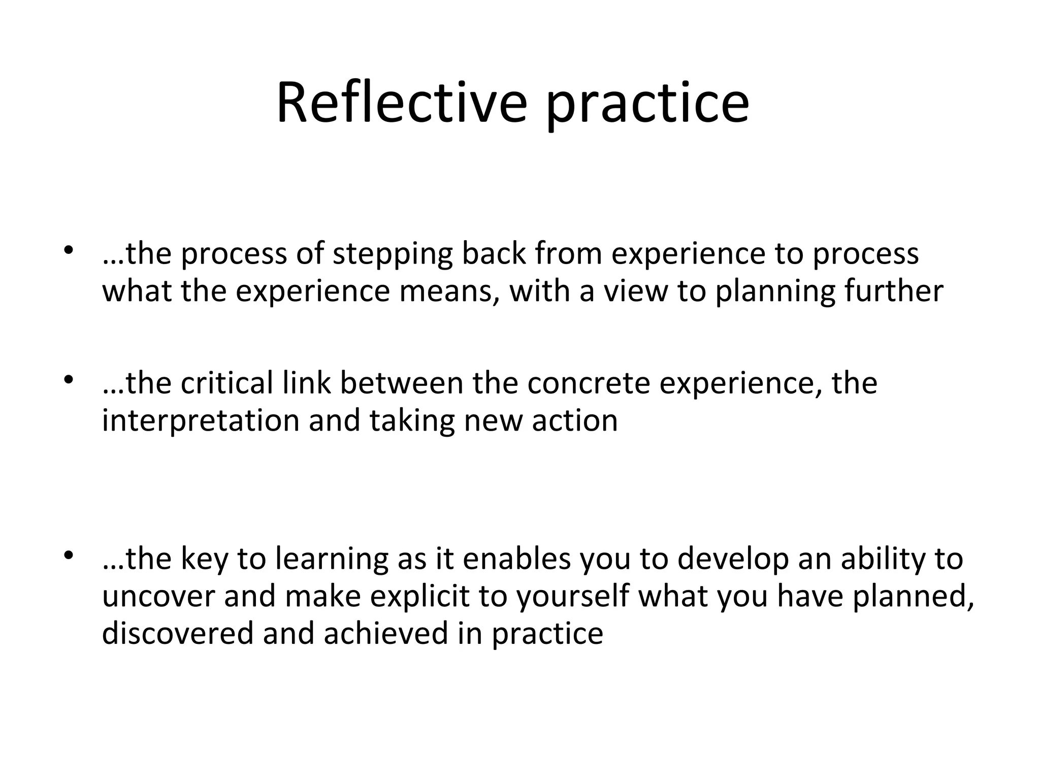 Reflective practice  … the process of stepping back from experience to process what the experience means, with a view to planning further … the critical link between the concrete experience, the interpretation and taking new action … the key to learning as it enables you to develop an ability to uncover and make explicit to yourself what you have planned, discovered and achieved in practice 