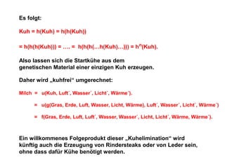 Es folgt:
Kuh = h(Kuh) = h(h(Kuh))
= h(h(h(Kuh))) = …. = h(h(h(…h(Kuh)…))) = h n(Kuh).
Also lassen sich die Startkühe aus dem
genetischen Material einer einzigen Kuh erzeugen.
Daher wird „kuhfrei“ umgerechnet:
Milch = u(Kuh, Luft´, Wasser´, Licht´, Wärme´).
= u(g(Gras, Erde, Luft, Wasser, Licht, Wärme), Luft´, Wasser´, Licht´, Wärme´)
= f(Gras, Erde, Luft, Luft´, Wasser, Wasser´, Licht, Licht´, Wärme, Wärme´).

Ein willkommenes Folgeprodukt dieser „Kuhelimination“ wird
künftig auch die Erzeugung von Rindersteaks oder von Leder sein,
ohne dass dafür Kühe benötigt werden.

 