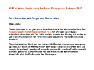 MoK ist keine Utopie; siehe Aachener Zeitung vom 1. August 2013

Forscher entwickelt Burger aus Stammzellen:
Maastricht:
Dieses Interesse ist so ganz nach dem Geschmack des Wissenschaftlers: Der
niederländische Gefäßmediziner Mark Post hat offenbar einen Burger
entwickelt, ohne dass ein Tier dafür sterben musste. Am Montag will er das im
Labor aus Stammzellen von Rindermuskeln gezüchtete Produkt braten und
servieren.
Finanziert wird der Mediziner der Universität Maastricht von einem anonymen
Spender, der dann am Montag neben dem Burger vorgestellt werden soll. Die
Neugier ist weltweit derart groß, dass der genaue Ort, an dem Post braten will,
ein wohl gehütetes Geheimnis ist. Auf der Internetseite der Universität
Maastricht wird die Kochstunde live übertragen.

 
