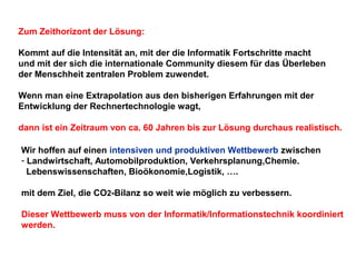 Zum Zeithorizont der Lösung:
Kommt auf die Intensität an, mit der die Informatik Fortschritte macht
und mit der sich die internationale Community diesem für das Überleben
der Menschheit zentralen Problem zuwendet.
Wenn man eine Extrapolation aus den bisherigen Erfahrungen mit der
Entwicklung der Rechnertechnologie wagt,
dann ist ein Zeitraum von ca. 60 Jahren bis zur Lösung durchaus realistisch.
Wir hoffen auf einen intensiven und produktiven Wettbewerb zwischen
- Landwirtschaft, Automobilproduktion, Verkehrsplanung,Chemie.
Lebenswissenschaften, Bioökonomie,Logistik, ….
mit dem Ziel, die CO2-Bilanz so weit wie möglich zu verbessern.
Dieser Wettbewerb muss von der Informatik/Informationstechnik koordiniert
werden.

 