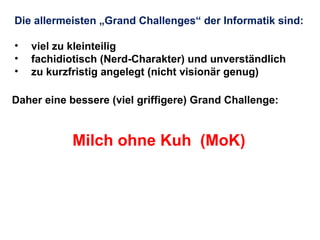 Die allermeisten „Grand Challenges“ der Informatik sind:
•
•
•

viel zu kleinteilig
fachidiotisch (Nerd-Charakter) und unverständlich
zu kurzfristig angelegt (nicht visionär genug)

Daher eine bessere (viel griffigere) Grand Challenge:

Milch ohne Kuh (MoK)

 