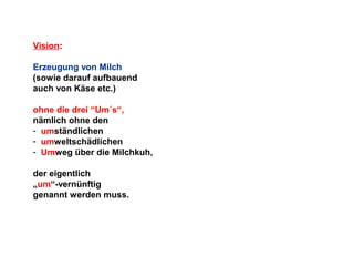 Vision:
Erzeugung von Milch
(sowie darauf aufbauend
auch von Käse etc.)
ohne die drei “Um´s“,
nämlich ohne den
- umständlichen
- umweltschädlichen
- Umweg über die Milchkuh,
der eigentlich
„um“-vernünftig
genannt werden muss.

 