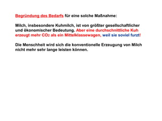 Begründung des Bedarfs für eine solche Maßnahme:
Milch, insbesondere Kuhmilch, ist von größter gesellschaftlicher
und ökonomischer Bedeutung. Aber eine durchschnittliche Kuh
erzeugt mehr CO2 als ein Mittelklassewagen, weil sie soviel furzt!
Die Menschheit wird sich die konventionelle Erzeugung von Milch
nicht mehr sehr lange leisten können.

 