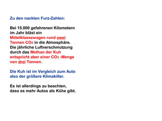Zu den nackten Furz-Zahlen:
Bei 15.000 gefahrenen Kilometern
im Jahr bläst ein
Mittelklassewagen rund zwei
Tonnen CO2 in die Atmosphäre.
Die jährliche Luftverschmutzung
durch das Methan der Kuh
entspricht aber einer CO2 -Menge
von drei Tonnen.
Die Kuh ist im Vergleich zum Auto
also der größere Klimakiller.
Es ist allerdings zu beachten,
dass es mehr Autos als Kühe gibt.

 