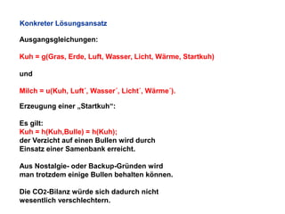 Konkreter Lösungsansatz
Ausgangsgleichungen:
Kuh = g(Gras, Erde, Luft, Wasser, Licht, Wärme, Startkuh)
und
Milch = u(Kuh, Luft´, Wasser´, Licht´, Wärme´).
Erzeugung einer „Startkuh“:
Es gilt:
Kuh = h(Kuh,Bulle) = h(Kuh);
der Verzicht auf einen Bullen wird durch
Einsatz einer Samenbank erreicht.
Aus Nostalgie- oder Backup-Gründen wird
man trotzdem einige Bullen behalten können.
Die CO2-Bilanz würde sich dadurch nicht
wesentlich verschlechtern.

 