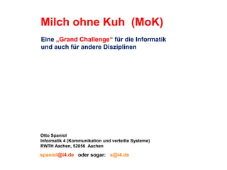 Milch ohne Kuh (MoK)
Eine „Grand Challenge“ für die Informatik
und auch für andere Disziplinen

Otto Spaniol
Informatik 4 (Kommunikation und verteilte Systeme)
RWTH Aachen, 52056 Aachen

spaniol@i4.de oder sogar: s@i4.de

 