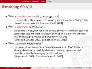 M olecules of K nowledge (MoK ) Vision
Envisioning MoK II
Why a coordination model to manage data?
→ if data is alive, then we need to properly coordinate such “living” data
chunks’ interactions [Omicini and Viroli, 2011]
Why biochemical coordination?
→ the chemical metaphor has been already shown to eﬀectively deal with
scale, openness and data size issues in MAS in a simple yet eﬃcient
way, by leveraging locality and probability features
[Viroli and Casadei, 2009, Zambonelli et al., 2011]
Why stigmergic coordination?
→ the power of environment-mediated interactions in MAS has been
already shown to successfully deal with diversity, dynamism and
unpredictability, by leveraging on situatedness
[Weyns et al., 2007, Castelfranchi et al., 2010]
S. Mariani (DISI, Alma Mater) M olecules of K nowledge TU Wien, 29/04/2014 10 / 59
 
