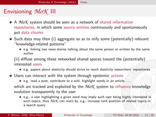 M olecules of K nowledge (MoK ) Vision
Envisioning MoK III
A MoK system should be seen as a network of shared information
repositories, in which some source entities continuously and spontaneously
put data chunks
Such data may then (i) aggregate so as to reify some (potentially) relevant
“knowledge-related patterns”
e.g. linking two news stories talking about the same person or written by the same
author
(ii) diﬀuse among these networked shared spaces toward the (potentially)
interested users
e.g. papers about elasticity should strive to reach elasticity researchers’ repositories
Users can interact with the system through epistemic actions
e.g. read a post, contribute to a wiki, highlight words in an article, . . .
which are tracked and exploited by the MoK system to inﬂuence knowledge
evolution transparently to the user
e.g., a user highlighting a given word may imply such user being highly interested in
such topics, thus MoK can react by, e.g., increase rank position of related topics in
a search query
S. Mariani (DISI, Alma Mater) M olecules of K nowledge TU Wien, 29/04/2014 11 / 59
 