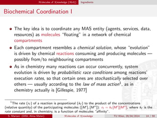 M olecules of K nowledge (MoK ) Ingredients
Biochemical Coordination I
The key idea is to coordinate any MAS entity (agents, services, data,
resources) as molecules “ﬂoating” in a network of chemical
compartments
Each compartment resembles a chemical solution, whose “evolution”
is driven by chemical reactions consuming and producing molecules —
possibly from/to neighbouring compartments
As in chemistry many reactions can occur concurrently, system
evolution is driven by probabilistic race conditions among reactions’
execution rates, so that certain ones are stochastically selected over
others — usually according to the law of mass action1, as in
chemistry actually is [Gillespie, 1977]
1
The rate (rf ) of a reaction is proportional (kf ) to the product of the concentrations
(relative quantity) of the participating molecules ([M ], [M ]): rf = kf [M ][M ], where kf is the
rate constant and, in chemistry, is a function of molecules “aﬃnity”.
S. Mariani (DISI, Alma Mater) M olecules of K nowledge TU Wien, 29/04/2014 14 / 59
 