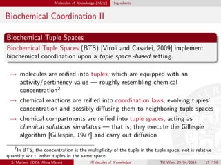 M olecules of K nowledge (MoK ) Ingredients
Biochemical Coordination II
Biochemical Tuple Spaces
Biochemical Tuple Spaces (BTS) [Viroli and Casadei, 2009] implement
biochemical coordination upon a tuple space -based setting.
→ molecules are reiﬁed into tuples, which are equipped with an
activity/pertinency value — roughly resembling chemical
concentration2
→ chemical reactions are reiﬁed into coordination laws, evolving tuples’
concentration and possibly diﬀusing them to neighboring tuple spaces
→ chemical compartments are reiﬁed into tuple spaces, acting as
chemical solutions simulators — that is, they execute the Gillespie
algorithm [Gillespie, 1977] and carry out diﬀusion
2
In BTS, the concentration is the multiplicity of the tuple in the tuple space, not is relative
quantity w.r.t. other tuples in the same space.
S. Mariani (DISI, Alma Mater) M olecules of K nowledge TU Wien, 29/04/2014 15 / 59
 