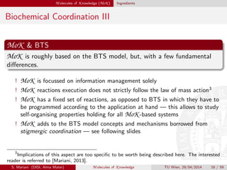 M olecules of K nowledge (MoK ) Ingredients
Biochemical Coordination III
MoK & BTS
MoK is roughly based on the BTS model, but, with a few fundamental
diﬀerences.
! MoK is focussed on information management solely
! MoK reactions execution does not strictly follow the law of mass action3
! MoK has a ﬁxed set of reactions, as opposed to BTS in which they have to
be programmed according to the application at hand — this allows to study
self-organising properties holding for all MoK -based systems
! MoK adds to the BTS model concepts and mechanisms borrowed from
stigmergic coordination — see following slides
3
Implications of this aspect are too speciﬁc to be worth being described here. The interested
reader is referred to [Mariani, 2013].
S. Mariani (DISI, Alma Mater) M olecules of K nowledge TU Wien, 29/04/2014 16 / 59
 