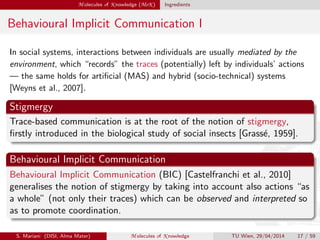 M olecules of K nowledge (MoK ) Ingredients
Behavioural Implicit Communication I
In social systems, interactions between individuals are usually mediated by the
environment, which “records” the traces (potentially) left by individuals’ actions
— the same holds for artiﬁcial (MAS) and hybrid (socio-technical) systems
[Weyns et al., 2007].
Stigmergy
Trace-based communication is at the root of the notion of stigmergy,
ﬁrstly introduced in the biological study of social insects [Grass´e, 1959].
Behavioural Implicit Communication
Behavioural Implicit Communication (BIC) [Castelfranchi et al., 2010]
generalises the notion of stigmergy by taking into account also actions “as
a whole” (not only their traces) which can be observed and interpreted so
as to promote coordination.
S. Mariani (DISI, Alma Mater) M olecules of K nowledge TU Wien, 29/04/2014 17 / 59
 