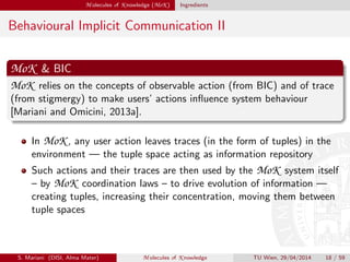 M olecules of K nowledge (MoK ) Ingredients
Behavioural Implicit Communication II
MoK & BIC
MoK relies on the concepts of observable action (from BIC) and of trace
(from stigmergy) to make users’ actions inﬂuence system behaviour
[Mariani and Omicini, 2013a].
In MoK , any user action leaves traces (in the form of tuples) in the
environment — the tuple space acting as information repository
Such actions and their traces are then used by the MoK system itself
– by MoK coordination laws – to drive evolution of information —
creating tuples, increasing their concentration, moving them between
tuple spaces
S. Mariani (DISI, Alma Mater) M olecules of K nowledge TU Wien, 29/04/2014 18 / 59
 