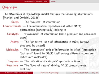 M olecules of K nowledge (MoK ) Model
Overview
The M olecules of K nowledge model features the following abstractions
[Mariani and Omicini, 2013b]:
Seeds — The “sources” of information
Compartments — The information repositories all other MoK
abstractions (conceptually) belong to
Catalysts — “Prosumers” of information (both producer and consumer
users)
Atoms — The “primitive” unit of information in MoK (always
produced by a seed)
Molecules — The “composite” unit of information in MoK (interaction
“patterns” found by MoK itself among diﬀerent atoms are
reiﬁed into molecules)
Enzymes — The reiﬁcation of catalysts’ epistemic actions
Reactions — The “laws of nature” driving MoK compartments
evolution
S. Mariani (DISI, Alma Mater) M olecules of K nowledge TU Wien, 29/04/2014 21 / 59
 