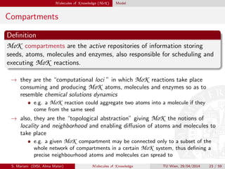 M olecules of K nowledge (MoK ) Model
Compartments
Deﬁnition
MoK compartments are the active repositories of information storing
seeds, atoms, molecules and enzymes, also responsible for scheduling and
executing MoK reactions.
→ they are the “computational loci ” in which MoK reactions take place
consuming and producing MoK atoms, molecules and enzymes so as to
resemble chemical solutions dynamics
e.g. a MoK reaction could aggregate two atoms into a molecule if they
come from the same seed
→ also, they are the “topological abstraction” giving MoK the notions of
locality and neighborhood and enabling diﬀusion of atoms and molecules to
take place
e.g. a given MoK compartment may be connected only to a subset of the
whole network of compartments in a certain MoK system, thus deﬁning a
precise neighbourhood atoms and molecules can spread to
S. Mariani (DISI, Alma Mater) M olecules of K nowledge TU Wien, 29/04/2014 23 / 59
 
