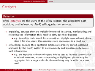 M olecules of K nowledge (MoK ) Model
Catalysts
Deﬁnition
MoK catalysts are the users of the MoK system, the prosumers both
exploiting and inﬂuencing MoK self-organisation services.
→ exploiting, because they are typically interested in storing, manipulating and
retrieving the information they need to carry out their business
e.g. journalists could search for press articles, highlight some relevant phrase,
store it for later usage, then rearrange such news pieces in a novel story
→ inﬂuencing, because their epistemic actions are properly reiﬁed, observed
and used by the MoK system to autonomously and spontaneously evolve
such information
e.g. the keywords in the search query may be used to increase concentration
of related molecules, atoms corresponding to highlighted phrases may be
aggregated into a single molecule, the novel story may be reiﬁed as a new
seed
S. Mariani (DISI, Alma Mater) M olecules of K nowledge TU Wien, 29/04/2014 24 / 59
 