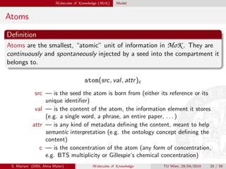 M olecules of K nowledge (MoK ) Model
Atoms
Deﬁnition
Atoms are the smallest, “atomic” unit of information in MoK . They are
continuously and spontaneously injected by a seed into the compartment it
belongs to.
atom(src, val, attr)c
src — is the seed the atom is born from (either its reference or its
unique identiﬁer)
val — is the content of the atom, the information element it stores
(e.g. a single word, a phrase, an entire paper, . . . )
attr — is any kind of metadata deﬁning the content, meant to help
semantic interpretation (e.g. the ontology concept deﬁning the
content)
c — is the concentration of the atom (any form of concentration,
e.g. BTS multiplicity or Gillespie’s chemical concentration)
S. Mariani (DISI, Alma Mater) M olecules of K nowledge TU Wien, 29/04/2014 25 / 59
 