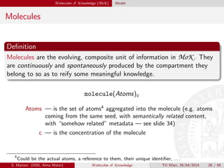 M olecules of K nowledge (MoK ) Model
Molecules
Deﬁnition
Molecules are the evolving, composite unit of information in MoK . They
are continuously and spontaneously produced by the compartment they
belong to so as to reify some meaningful knowledge.
molecule(Atoms)c
Atoms — is the set of atoms4
aggregated into the molecule (e.g. atoms
coming from the same seed, with semantically related content,
with “somehow related” metadata — see slide 34)
c — is the concentration of the molecule
4
Could be the actual atoms, a reference to them, their unique identiﬁer, . . .
S. Mariani (DISI, Alma Mater) M olecules of K nowledge TU Wien, 29/04/2014 26 / 59
 