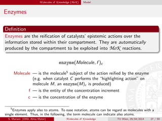 M olecules of K nowledge (MoK ) Model
Enzymes
Deﬁnition
Enzymes are the reiﬁcation of catalysts’ epistemic actions over the
information stored within their compartment. They are automatically
produced by the compartment to be exploited into MoK reactions.
enzyme(Molecule, f )c
Molecule — is the molecule5
subject of the action reiﬁed by the enzyme
(e.g. when catalyst C performs the “highlighting action” on
molecule M, an enzyme(M)c is produced)
f — is the entity of the concentration increment
c — is the concentration of the enzyme
5
Enzymes apply also to atoms. To ease notation, atoms can be regard as molecules with a
single element. Thus, in the following, the term molecule can indicate also atoms.
S. Mariani (DISI, Alma Mater) M olecules of K nowledge TU Wien, 29/04/2014 27 / 59
 