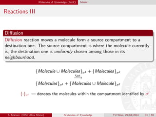 M olecules of K nowledge (MoK ) Model
Reactions III
Diﬀusion
Diﬀusion reaction moves a molecule form a source compartment to a
destination one. The source compartment is where the molecule currently
is, the destination one is uniformly chosen among those in its
neighbourhood.
{Molecule ∪ Molecules}σ1 + {Molecules}σ2
rdiﬀ
−−→
{Molecules}σ1 + {Molecules ∪ Molecule}σ2
{·}σi — denotes the molecules within the compartment identiﬁed by σi
S. Mariani (DISI, Alma Mater) M olecules of K nowledge TU Wien, 29/04/2014 31 / 59
 