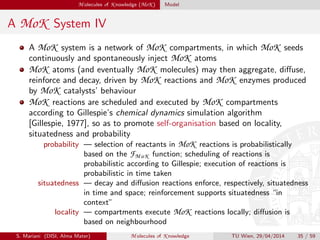 M olecules of K nowledge (MoK ) Model
A MoK System IV
A MoK system is a network of MoK compartments, in which MoK seeds
continuously and spontaneously inject MoK atoms
MoK atoms (and eventually MoK molecules) may then aggregate, diﬀuse,
reinforce and decay, driven by MoK reactions and MoK enzymes produced
by MoK catalysts’ behaviour
MoK reactions are scheduled and executed by MoK compartments
according to Gillespie’s chemical dynamics simulation algorithm
[Gillespie, 1977], so as to promote self-organisation based on locality,
situatedness and probability
probability — selection of reactants in MoK reactions is probabilistically
based on the FM oK function; scheduling of reactions is
probabilistic according to Gillespie; execution of reactions is
probabilistic in time taken
situatedness — decay and diﬀusion reactions enforce, respectively, situatedness
in time and space; reinforcement supports situatedness “in
context”
locality — compartments execute MoK reactions locally; diﬀusion is
based on neighbourhood
S. Mariani (DISI, Alma Mater) M olecules of K nowledge TU Wien, 29/04/2014 35 / 59
 