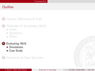 Evaluating MoK
Outline
1 Context, Motivations & Goals
2 M olecules of K nowledge (MoK )
Vision
Ingredients
Model
3 Evaluating MoK
Simulations
Case Study
4 Conclusions & Open Questions
S. Mariani (DISI, Alma Mater) M olecules of K nowledge TU Wien, 29/04/2014 36 / 59
 