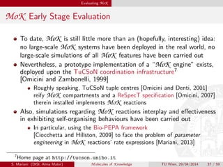 Evaluating MoK
MoK Early Stage Evaluation
To date, MoK is still little more than an (hopefully, interesting) idea:
no large-scale MoK systems have been deployed in the real world, no
large-scale simulations of all MoK features have been carried out
Nevertheless, a prototype implementation of a “MoK engine” exists,
deployed upon the TuCSoN coordination infrastructure7
[Omicini and Zambonelli, 1999]
Roughly speaking, TuCSoN tuple centres [Omicini and Denti, 2001]
reify MoK compartments and a ReSpecT speciﬁcation [Omicini, 2007]
therein installed implements MoK reactions
Also, simulations regarding MoK reactions interplay and eﬀectiveness
in exhibiting self-organising behaviours have been carried out
In particular, using the Bio-PEPA framework
[Ciocchetta and Hillston, 2009] to face the problem of parameter
engineering in MoK reactions’ rate expressions [Mariani, 2013]
7
Home page at http://tucson.unibo.it
S. Mariani (DISI, Alma Mater) M olecules of K nowledge TU Wien, 29/04/2014 37 / 59
 