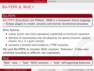 Evaluating MoK Simulations
Bio-PEPA & MoK I
Bio-PEPA
Bio-PEPA [Ciocchetta and Hillston, 2009] is a framework (hence language
+ Eclipse plugin) to model, simulate and monitor biochemical processes.
Main features:
custom kinetic laws (rate expressions) represented as functional expressions
deﬁnition of stoichiometry and role played by the species (reactant, product,
enzyme, etc.) in a given reaction
semantics is formally well-founded on CTMC semantics
We used Bio-PEPA to simulate MoK reactions “behaviour” if they were
scheduled according to diﬀerent rate expressions.
Goal
“Best” rates → “best” MoK reactions → “best” self-organising behaviour.
S. Mariani (DISI, Alma Mater) M olecules of K nowledge TU Wien, 29/04/2014 39 / 59
 