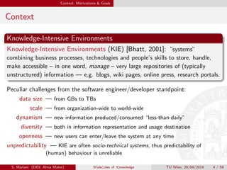 Context, Motivations & Goals
Context
Knowledge-Intensive Environments
Knowledge-Intensive Environments (KIE) [Bhatt, 2001]: “systems”
combining business processes, technologies and people’s skills to store, handle,
make accessible – in one word, manage – very large repositories of (typically
unstructured) information — e.g. blogs, wiki pages, online press, research portals.
Peculiar challenges from the software engineer/developer standpoint:
data size — from GBs to TBs
scale — from organization-wide to world-wide
dynamism — new information produced/consumed “less-than-daily”
diversity — both in information representation and usage destination
openness — new users can enter/leave the system at any time
unpredictability — KIE are often socio-technical systems, thus predictability of
(human) behaviour is unreliable
S. Mariani (DISI, Alma Mater) M olecules of K nowledge TU Wien, 29/04/2014 4 / 59
 