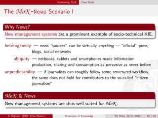 Evaluating MoK Case Study
The MoK -News Scenario I
Why News?
New management systems are a prominent example of socio-technical KIE.
heterogeneity — news “sources” can be virtually anything — “oﬃcial” press,
blogs, social networks
ubiquity — netbooks, tablets and smartphones made information
production, sharing and consumption as pervasive as never before
unpredictability — if journalists can roughly follow some structured workﬂow,
the same does not hold for contributors to the so-called “citizen
journalism”
MoK & News
New management systems are thus well suited for MoK .
S. Mariani (DISI, Alma Mater) M olecules of K nowledge TU Wien, 29/04/2014 46 / 59
 