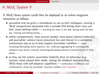 Evaluating MoK Case Study
A MoK System V
A MoK -News system could then be deployed to an online magazine
newsroom as follows:
journalists may be given a smartphone to use as their workspace, running a
MoK compartment decorated with a suitable GUI letting them carry out
their usual working habits — searching for news in the web, storing some for later
use, creating and editing stories, . . .
within compartments, news sources (seeds), news pieces (atoms/molecules)
and journalists’ actions traces (enzymes) live and interact in a completely
autonomous way so as to best support journalists’ workﬂow — seeds
increasing/decreasing atoms injection rate, molecules aggregating to automagically
compose news stories, enzymes increasing/decreasing relevance (concentration) of news
pieces, . . .
as they use the system, journalists implicitly drive its behaviour (e.g.
reaction rates) toward their needs, closing the feedback loop providing
MoK -News with self-adaptive capabilities — combination of diﬀusion and
reinforcement, driven by journalists’ enzymes, enables smart migration
S. Mariani (DISI, Alma Mater) M olecules of K nowledge TU Wien, 29/04/2014 48 / 59
 