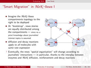 Evaluating MoK Case Study
“Smart Migration” in MoK -News I
Imagine the MoK -News
compartments topology to the
right to be deployed
At “bootstrap”, news stories
are equally distributed among
the compartments — since no a
priori knowledge about journalists’
interest topics is assumed
diﬀusion and decay reactions
apply to all molecules with
same rate expression
! Eventually, the news “spatial organisation” will change according to
journalists’ interactions — in particular, thanks to the interplay between
enzymes and MoK diﬀusion, reinforcement and decay reactions
S. Mariani (DISI, Alma Mater) M olecules of K nowledge TU Wien, 29/04/2014 49 / 59
 