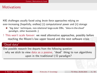 Context, Motivations & Goals
Motivations
KIE challenges usually faced using brute force approaches relying on
ever-increasing (hopefully, endless) (i) computational power and (ii) storage
“big data” techniques, non-relational large-scale DBs, “data-in-the-cloud”
paradigm, other buzzwords ;)
! This won’t scale forever: we need alternative approaches, possibly before
reaching the Moore’s law upper bound and the next software crisis
“Dead data”
One possible research line departs from the following question:
why we stick to view data as a passive, “dead” thing to run algorithms
upon in the traditional I/O paradigm?
S. Mariani (DISI, Alma Mater) M olecules of K nowledge TU Wien, 29/04/2014 5 / 59
 
